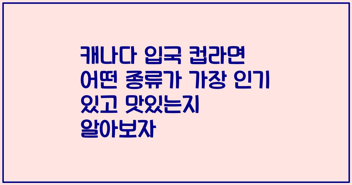 캐나다 입국 컵라면 어떤 종류가 가장 인기 있고 맛있는지 알아보자